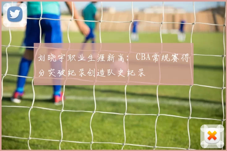 刘晓宇职业生涯新高：CBA常规赛得分突破纪录创造队史纪录