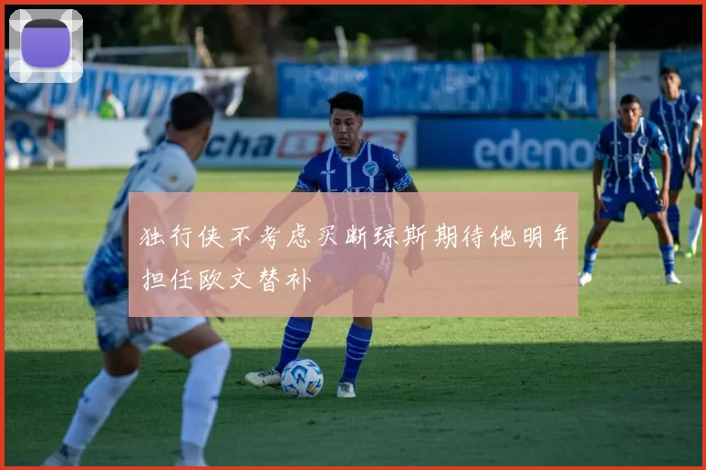 独行侠不考虑买断琼斯期待他明年担任欧文替补