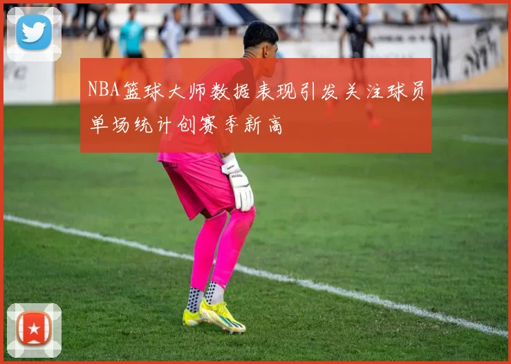 NBA篮球大师数据表现引发关注球员单场统计创赛季新高