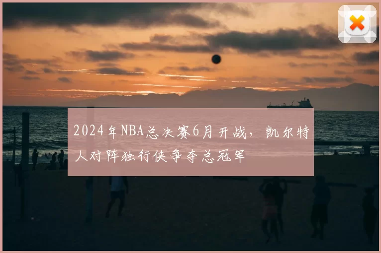 2024年NBA总决赛6月开战,凯尔特人对阵独行侠争夺总冠军
