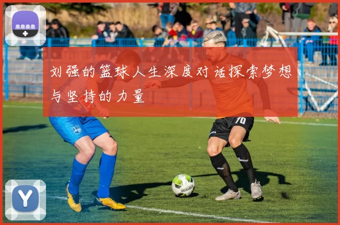 刘强的篮球人生深度对话探索梦想与坚持的力量