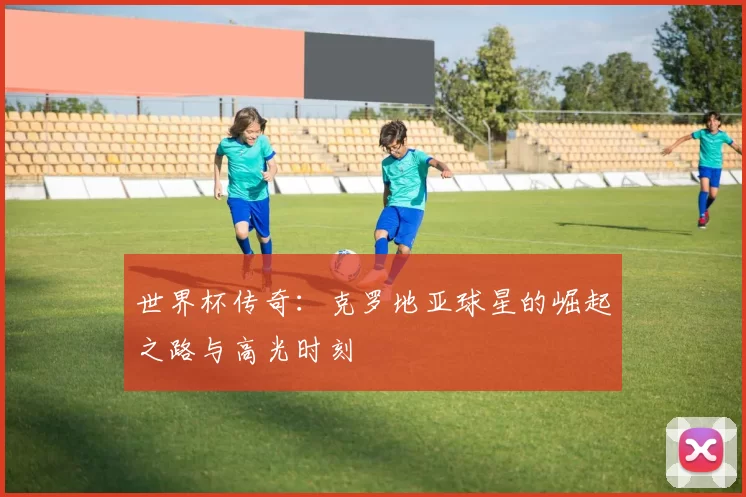 世界杯传奇:克罗地亚球星的崛起之路与高光时刻