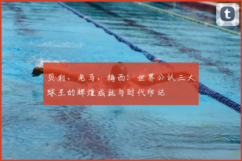 贝利、老马、梅西：世界公认三大球王的辉煌成就与时代印记
