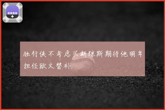 独行侠不考虑买断琼斯期待他明年担任欧文替补