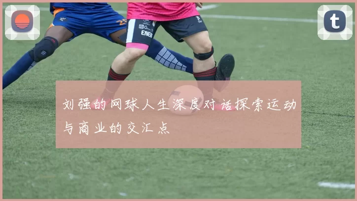 刘强的网球人生深度对话探索运动与商业的交汇点