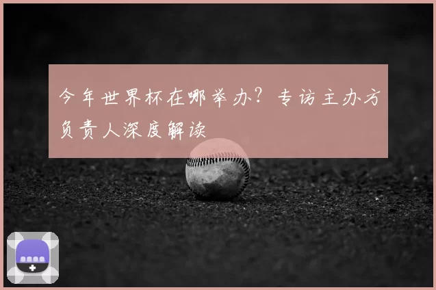 今年世界杯在哪举办？专访主办方负责人深度解读