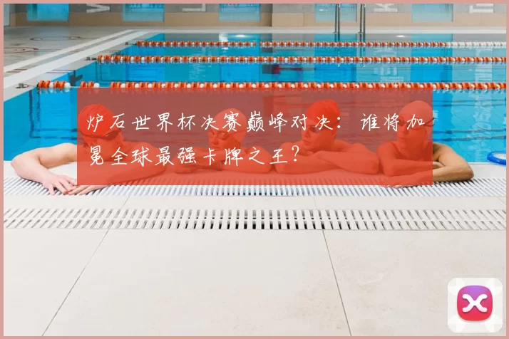 炉石世界杯决赛巅峰对决:谁将加冕全球最强卡牌之王?