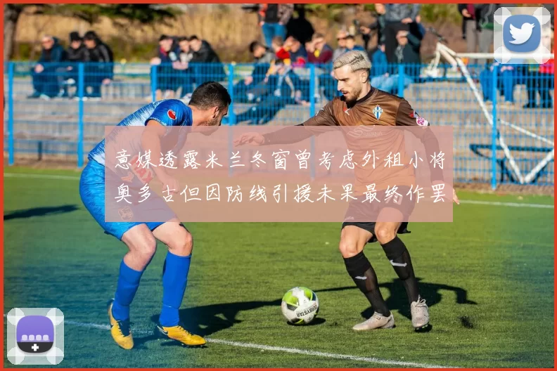 意媒透露米兰冬窗曾考虑外租小将奥多古但因防线引援未果最终作罢