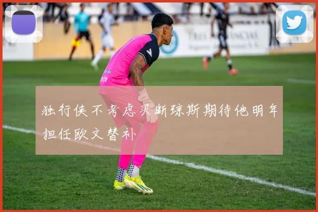独行侠不考虑买断琼斯期待他明年担任欧文替补