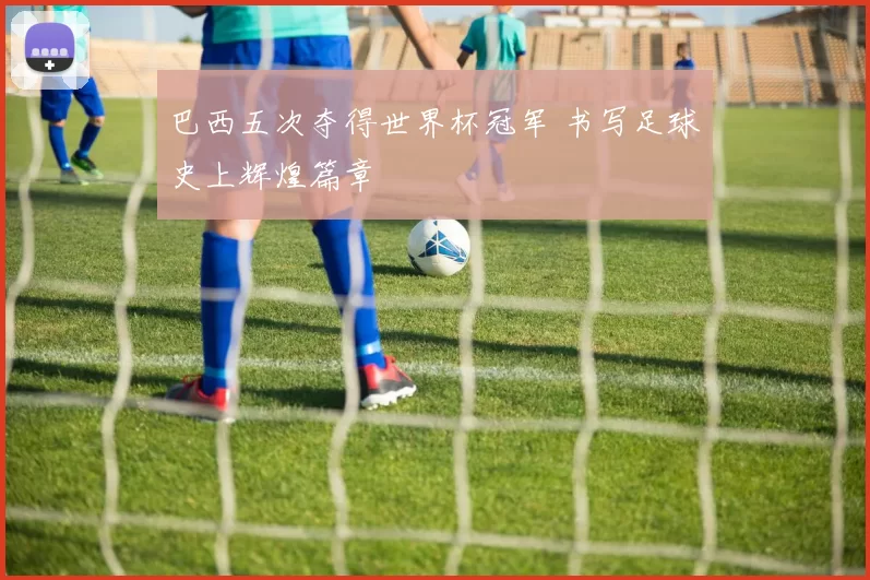 巴西五次夺得世界杯冠军 书写足球史上辉煌篇章