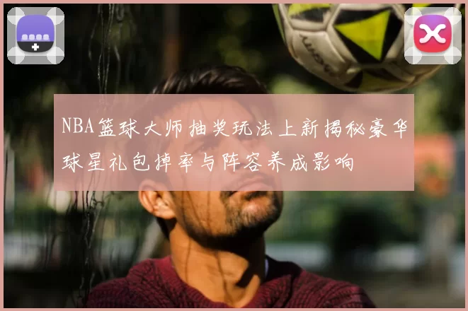 NBA篮球大师抽奖玩法上新揭秘豪华球星礼包掉率与阵容养成影响