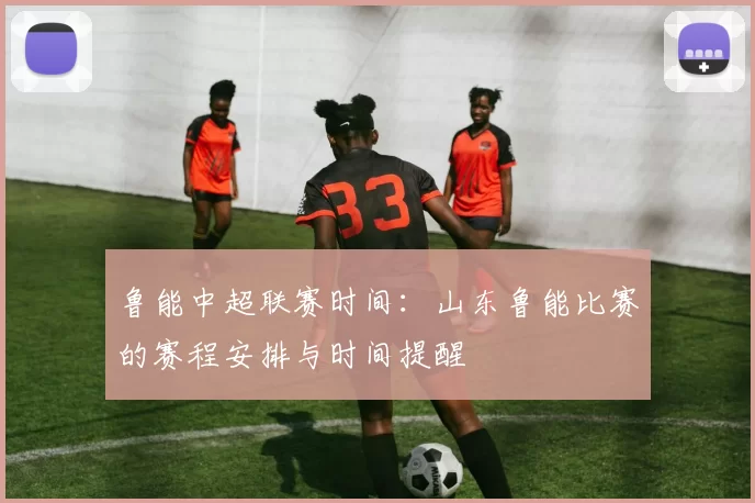 鲁能中超联赛时间:山东鲁能比赛的赛程安排与时间提醒