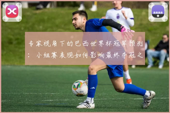 专家视角下的巴西世界杯冠军预测:小组赛表现如何影响最终夺冠之路