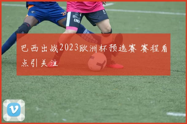 巴西出战2023欧洲杯预选赛 赛程看点引关注