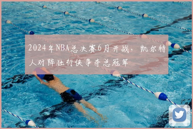 2024年NBA总决赛6月开战,凯尔特人对阵独行侠争夺总冠军