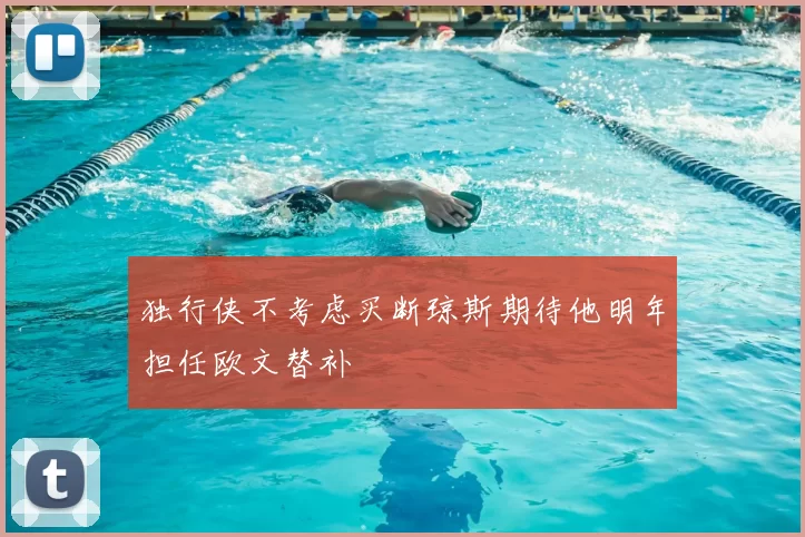 独行侠不考虑买断琼斯期待他明年担任欧文替补