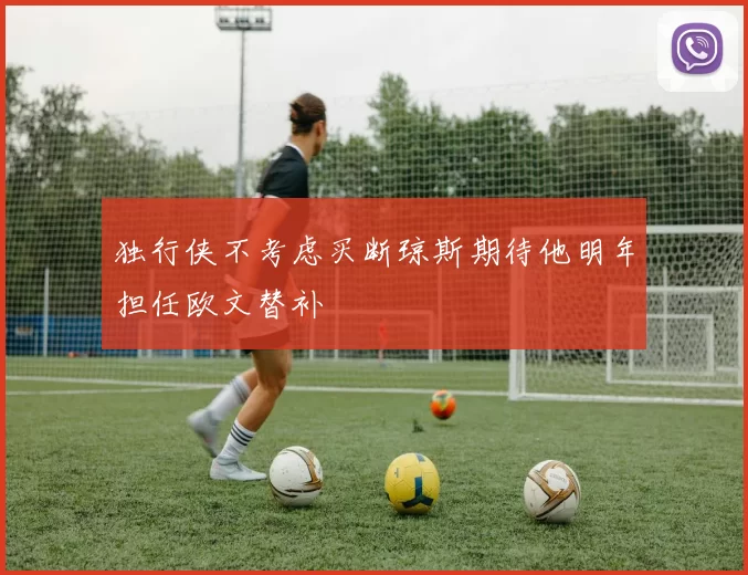 独行侠不考虑买断琼斯期待他明年担任欧文替补