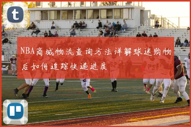 NBA商城物流查询方法详解球迷购物后如何追踪快递进度