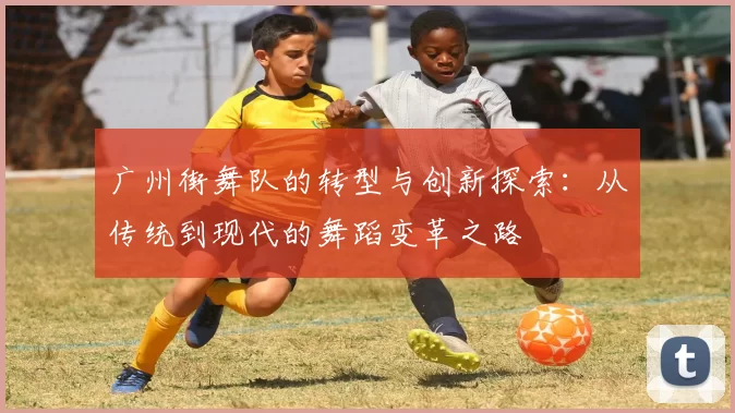 广州街舞队的转型与创新探索:从传统到现代的舞蹈变革之路
