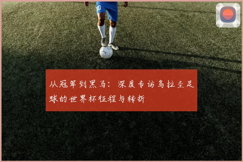 从冠军到黑马:深度专访乌拉圭足球的世界杯征程与转折