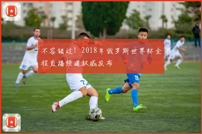 不容错过!2018年俄罗斯世界杯全程直播频道权威发布