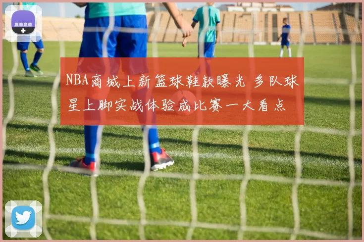 NBA商城上新篮球鞋款曝光 多队球星上脚实战体验成比赛一大看点
