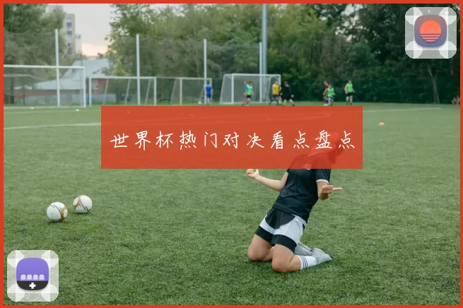 世界杯热门对决看点盘点