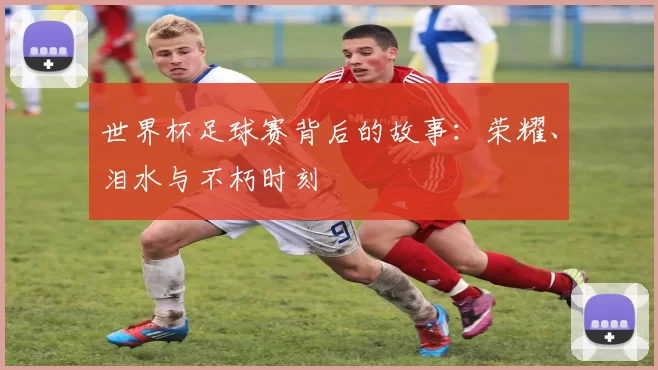 世界杯足球赛背后的故事:荣耀、泪水与不朽时刻