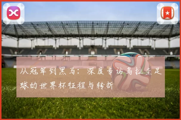 从冠军到黑马：深度专访乌拉圭足球的世界杯征程与转折