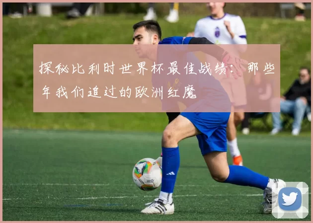 探秘比利时世界杯最佳战绩:那些年我们追过的欧洲红魔