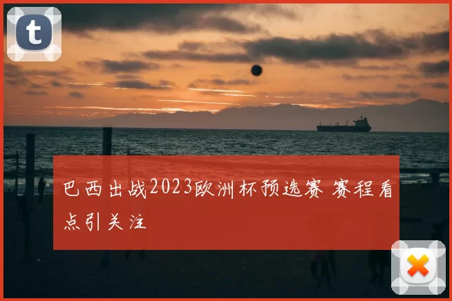 巴西出战2023欧洲杯预选赛 赛程看点引关注