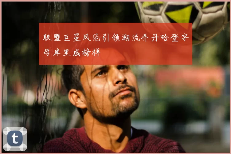 联盟巨星风范引领潮流乔丹哈登字母库里成榜样
