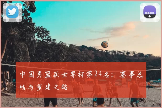 中国男篮获世界杯第24名:赛事总结与重建之路