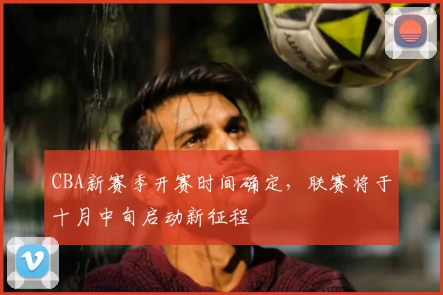 CBA新赛季开赛时间确定,联赛将于十月中旬启动新征程