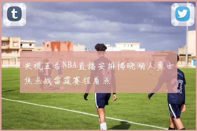 央视五台NBA直播安排揭晓湖人勇士焦点战雷霆赛程看点