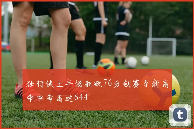 独行侠上半场狂砍76分创赛季新高命中率高达644