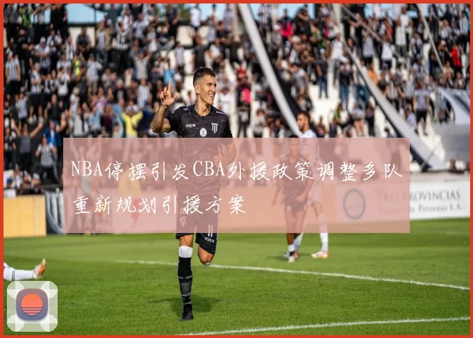 NBA停摆引发CBA外援政策调整多队重新规划引援方案