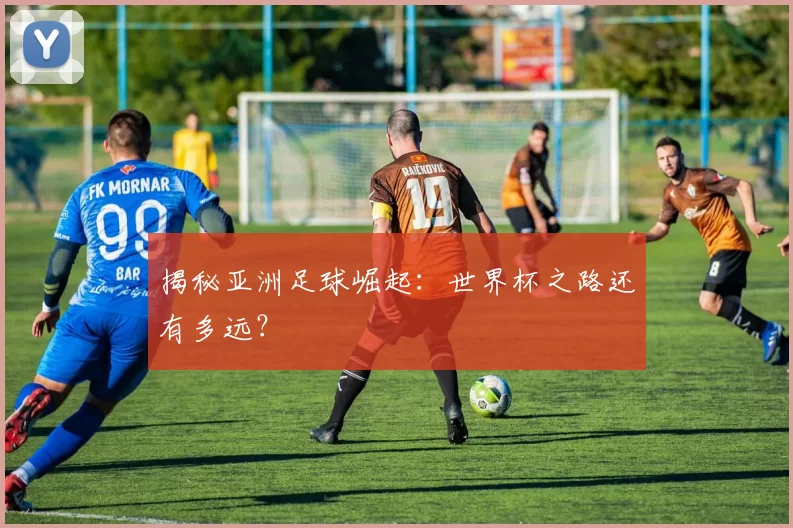 揭秘亚洲足球崛起：世界杯之路还有多远？