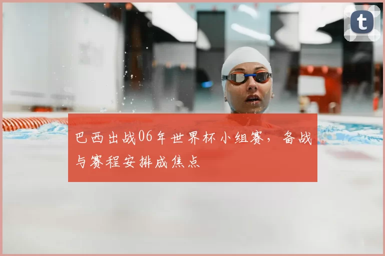巴西出战06年世界杯小组赛,备战与赛程安排成焦点