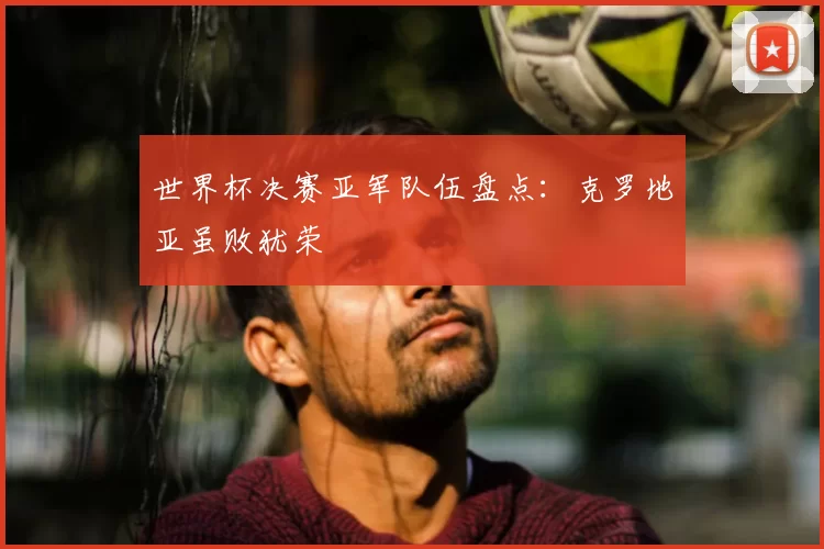 世界杯决赛亚军队伍盘点:克罗地亚虽败犹荣
