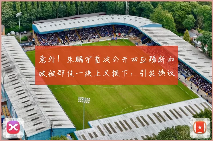 意外！朱鹏宇首次公开回应踢新加坡被邵佳一换上又换下，引发热议