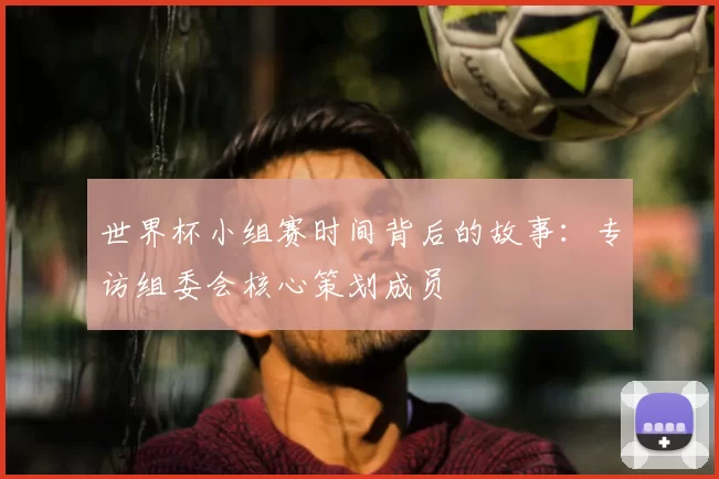 世界杯小组赛时间背后的故事：专访组委会核心策划成员