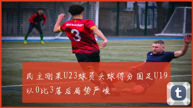 民主刚果U23球员头球得分国足U19以0比3落后局势严峻