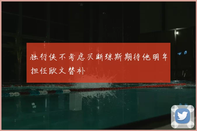 独行侠不考虑买断琼斯期待他明年担任欧文替补