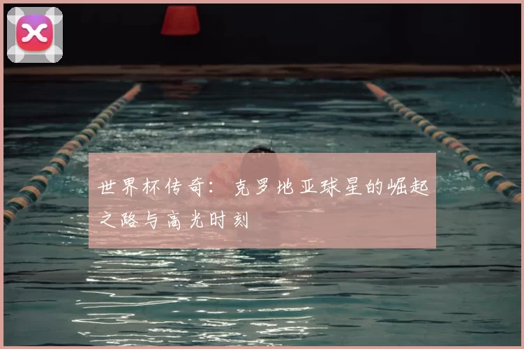 世界杯传奇:克罗地亚球星的崛起之路与高光时刻