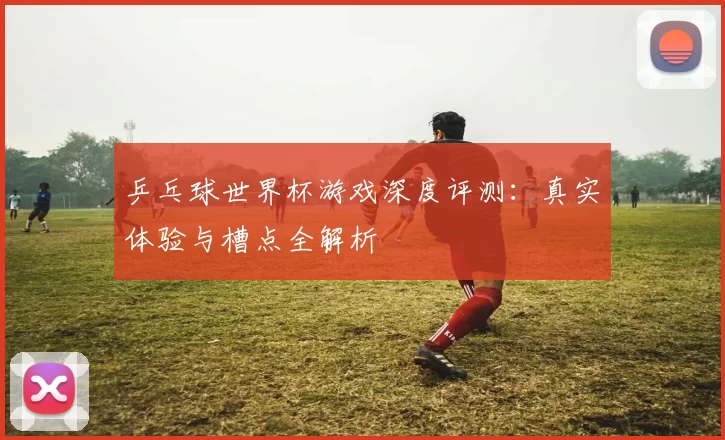 乒乓球世界杯游戏深度评测:真实体验与槽点全解析