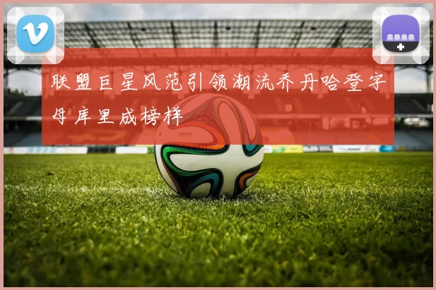 联盟巨星风范引领潮流乔丹哈登字母库里成榜样