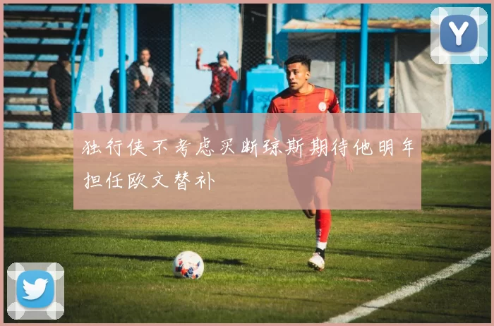 独行侠不考虑买断琼斯期待他明年担任欧文替补