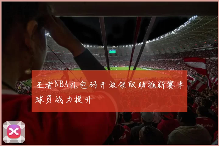 王者NBA礼包码开放领取助推新赛季球员战力提升