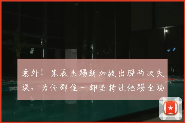 意外!朱辰杰踢新加坡出现两次失误,为何邵佳一却坚持让他踢全场